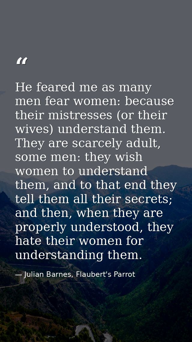 He feared me as many men fear women: because their mistresses (or their wives) understand them. They are scarcely adult, — Julian Barnes, Flaubert's Parrot