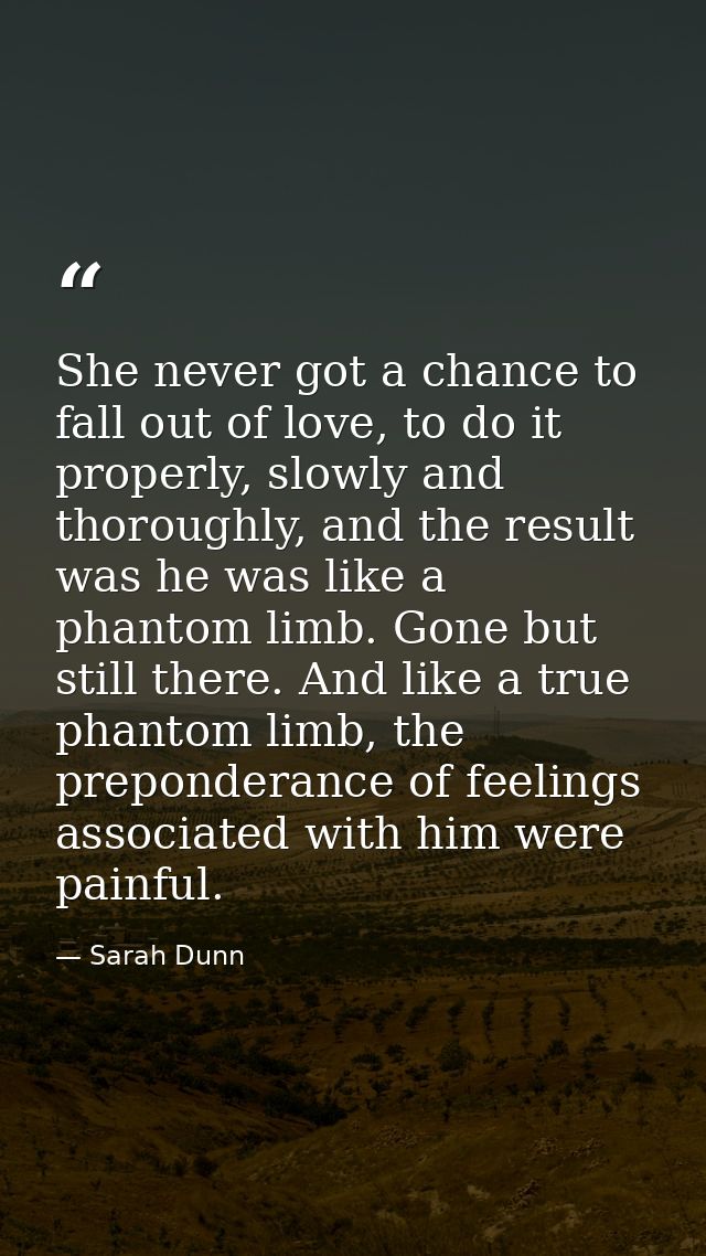 She never got a chance to fall out of love, to do it properly, slowly and thoroughly, and the result was he was like a p — Sarah Dunn