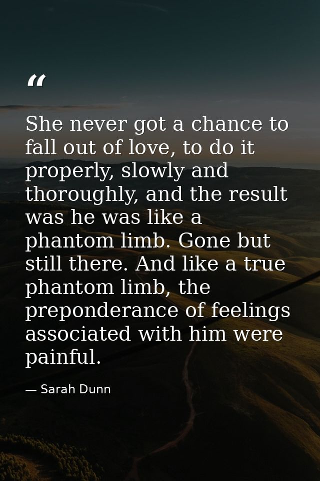 She never got a chance to fall out of love, to do it properly, slowly and thoroughly, and the result was he was like a p — Sarah Dunn