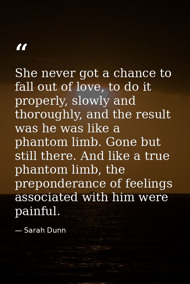 She never got a chance to fall out of love, to do it properly, slowly and thoroughly, and the result was he was like a p — Sarah Dunn