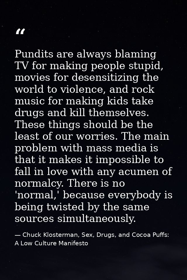 Pundits are always blaming TV for making people stupid, movies for desensitizing the world to violence, and rock music f — Chuck Klosterman, Sex, Drugs, and Cocoa Puffs: A Low Culture Manifesto