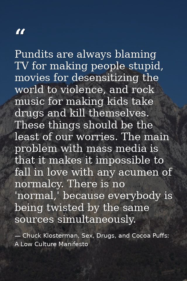 Pundits are always blaming TV for making people stupid, movies for desensitizing the world to violence, and rock music f — Chuck Klosterman, Sex, Drugs, and Cocoa Puffs: A Low Culture Manifesto