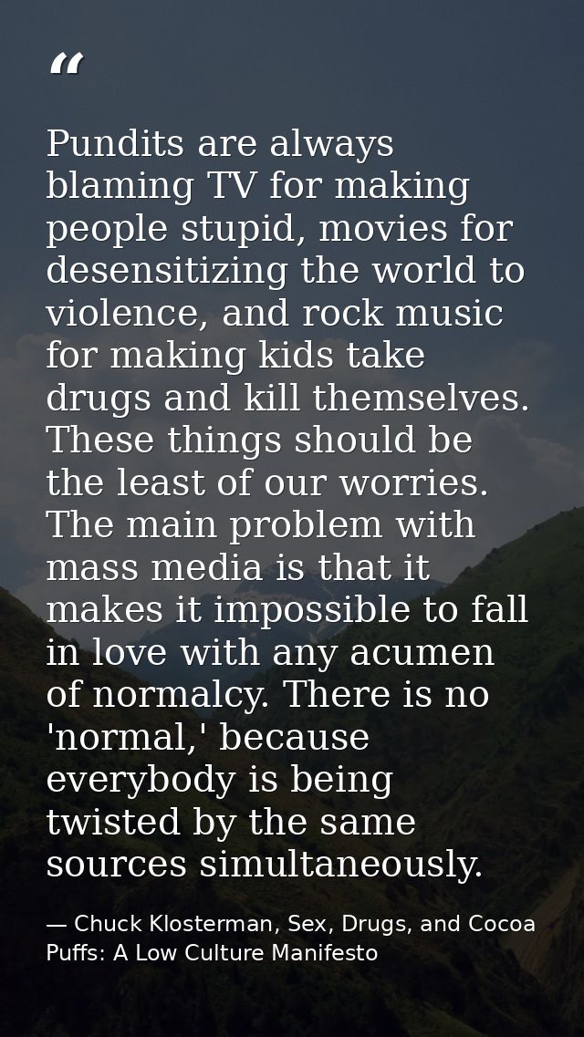 Pundits are always blaming TV for making people stupid, movies for desensitizing the world to violence, and rock music f — Chuck Klosterman, Sex, Drugs, and Cocoa Puffs: A Low Culture Manifesto