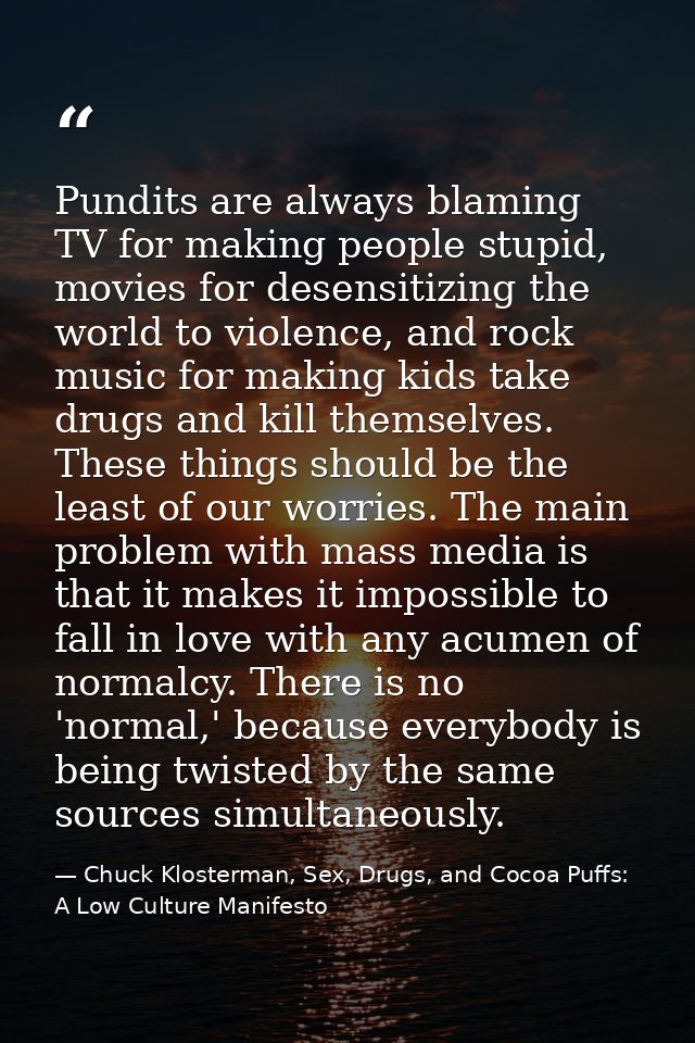 Pundits are always blaming TV for making people stupid, movies for desensitizing the world to violence, and rock music f — Chuck Klosterman, Sex, Drugs, and Cocoa Puffs: A Low Culture Manifesto