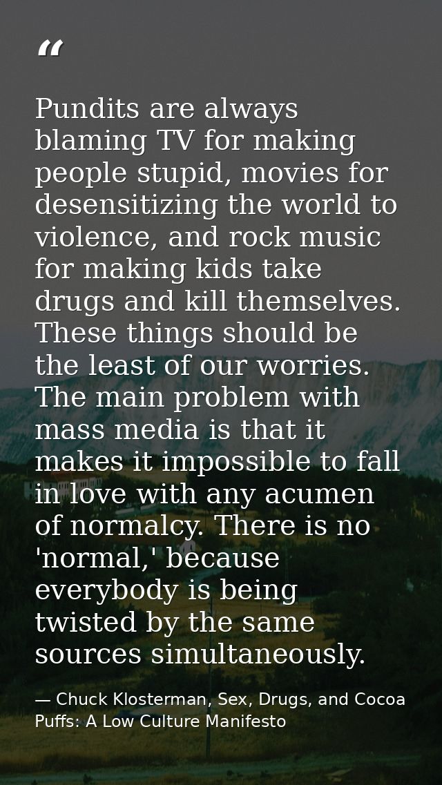 Pundits are always blaming TV for making people stupid, movies for desensitizing the world to violence, and rock music f — Chuck Klosterman, Sex, Drugs, and Cocoa Puffs: A Low Culture Manifesto