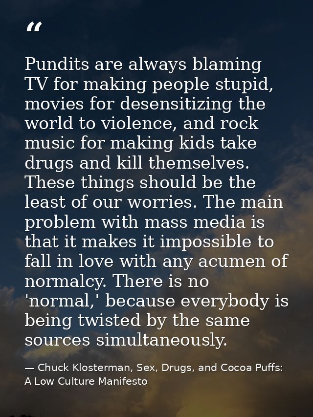 Pundits are always blaming TV for making people stupid, movies for desensitizing the world to violence, and rock music f — Chuck Klosterman, Sex, Drugs, and Cocoa Puffs: A Low Culture Manifesto