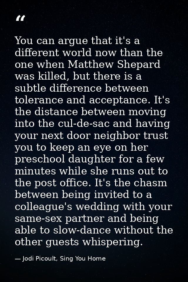 You can argue that it's a different world now than the one when Matthew Shepard was killed, but there is a subtle differ — Jodi Picoult, Sing You Home