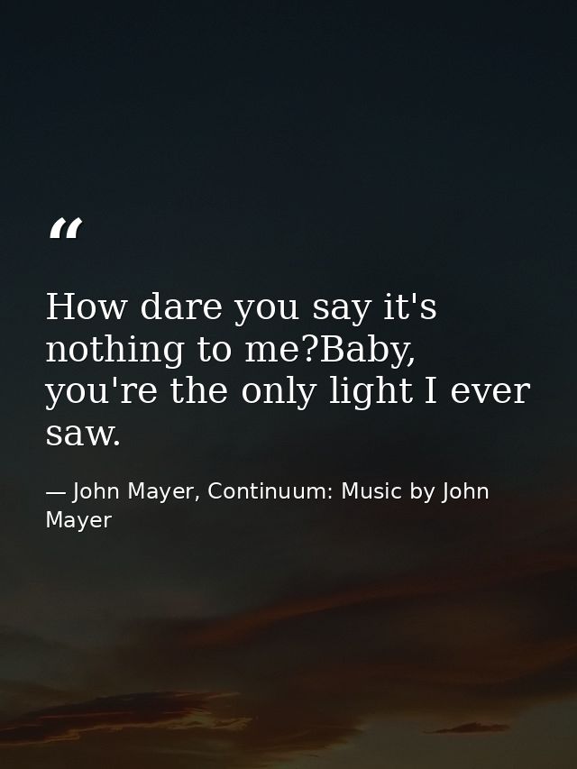 How dare you say it's nothing to me?Baby, you're the only light I ever saw. — John Mayer, Continuum: Music by John Mayer