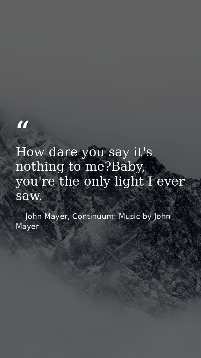 How dare you say it's nothing to me?Baby, you're the only light I ever saw. — John Mayer, Continuum: Music by John Mayer