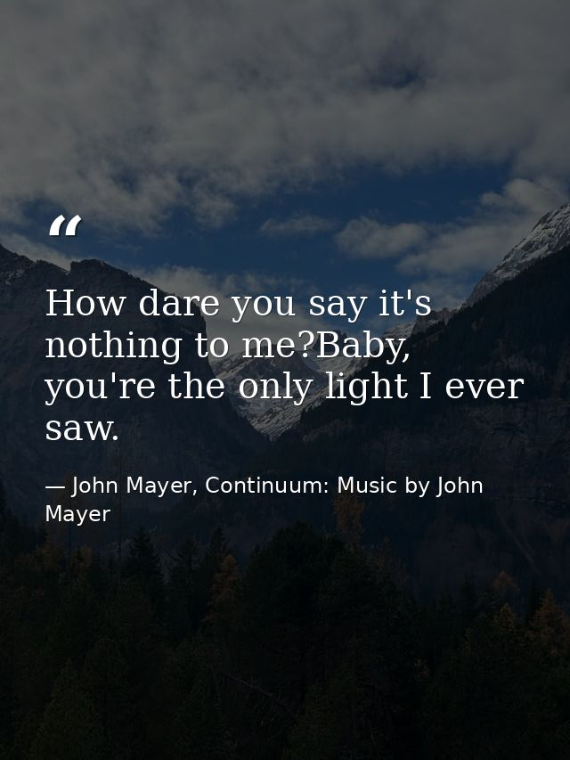 How dare you say it's nothing to me?Baby, you're the only light I ever saw. — John Mayer, Continuum: Music by John Mayer