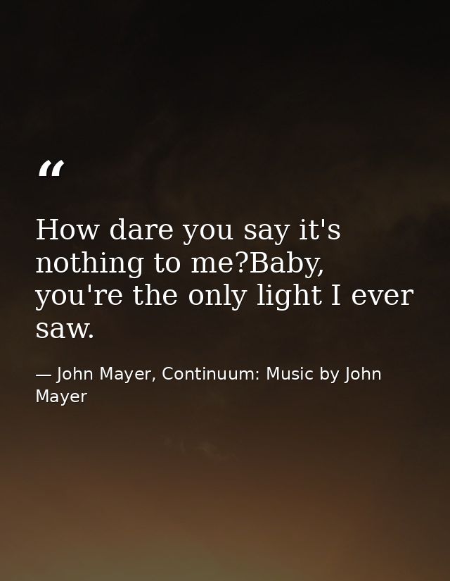 How dare you say it's nothing to me?Baby, you're the only light I ever saw. — John Mayer, Continuum: Music by John Mayer
