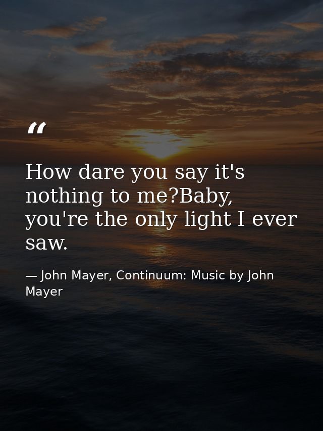 How dare you say it's nothing to me?Baby, you're the only light I ever saw. — John Mayer, Continuum: Music by John Mayer
