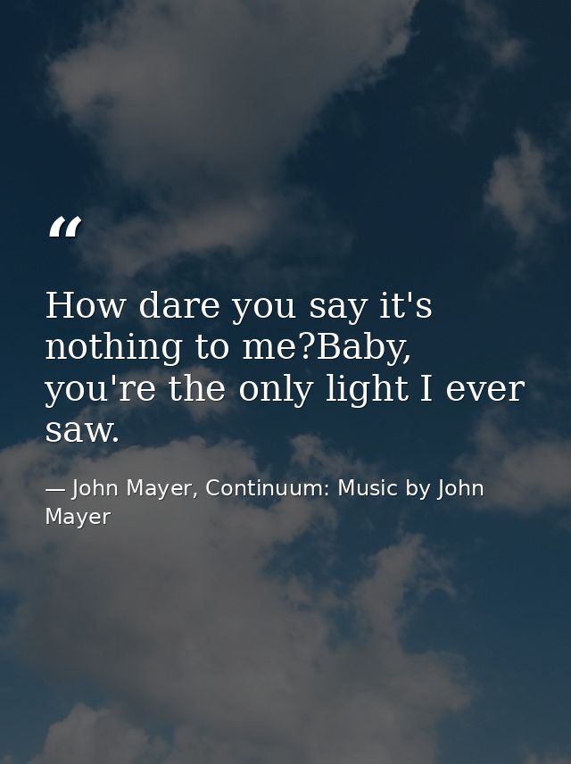 How dare you say it's nothing to me?Baby, you're the only light I ever saw. — John Mayer, Continuum: Music by John Mayer