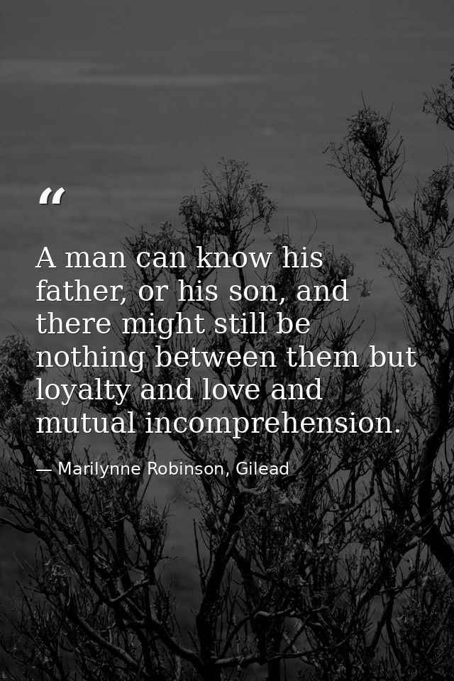 A man can know his father, or his son, and there might still be nothing between them but loyalty and love and mutual inc — Marilynne Robinson, Gilead