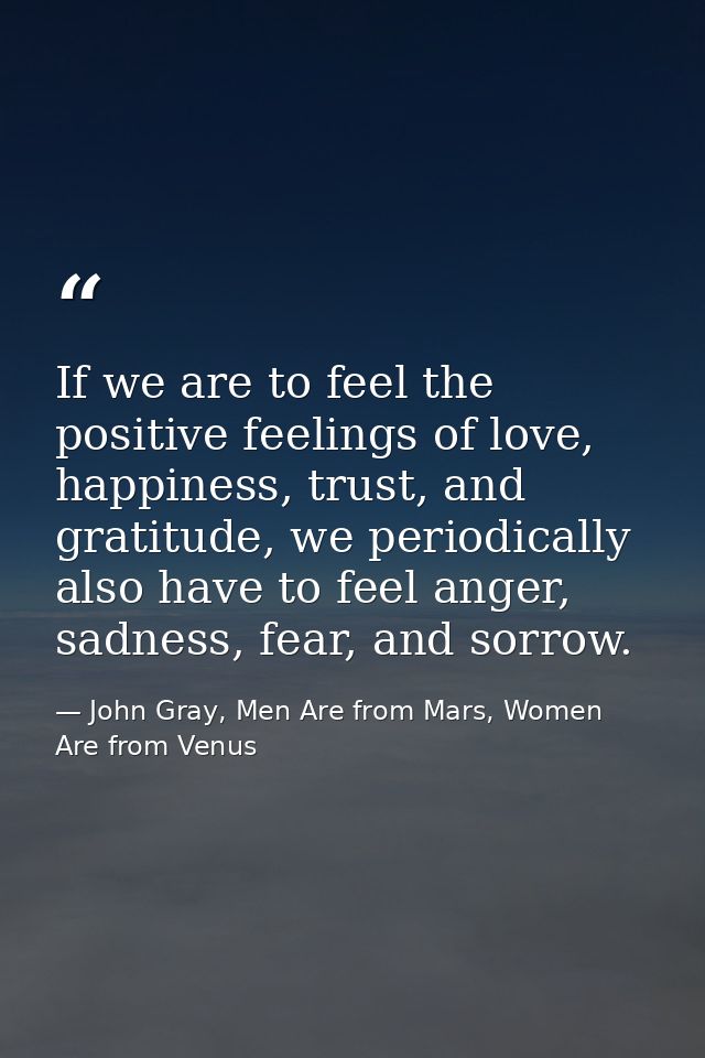 If we are to feel the positive feelings of love, happiness, trust, and gratitude, we periodically also have to feel ange — John Gray, Men Are from Mars, Women Are from Venus