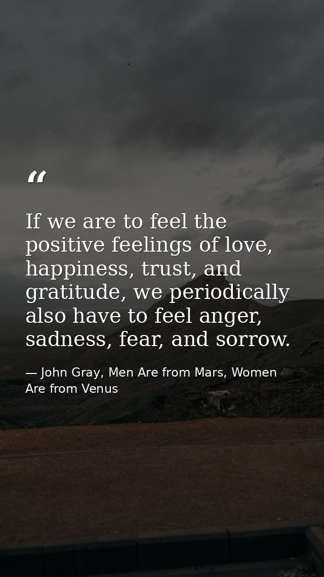 If we are to feel the positive feelings of love, happiness, trust, and gratitude, we periodically also have to feel ange — John Gray, Men Are from Mars, Women Are from Venus
