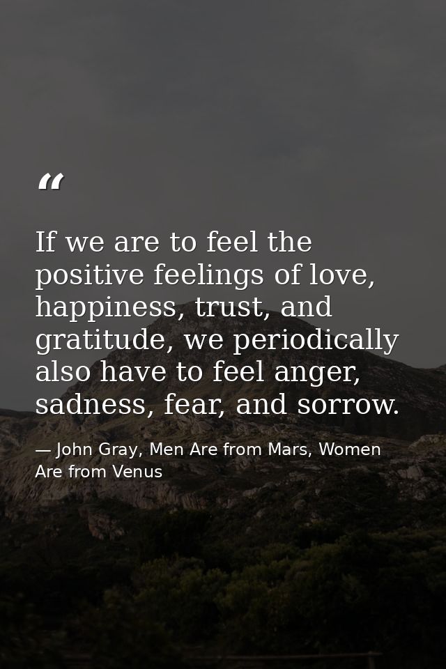 If we are to feel the positive feelings of love, happiness, trust, and gratitude, we periodically also have to feel ange — John Gray, Men Are from Mars, Women Are from Venus