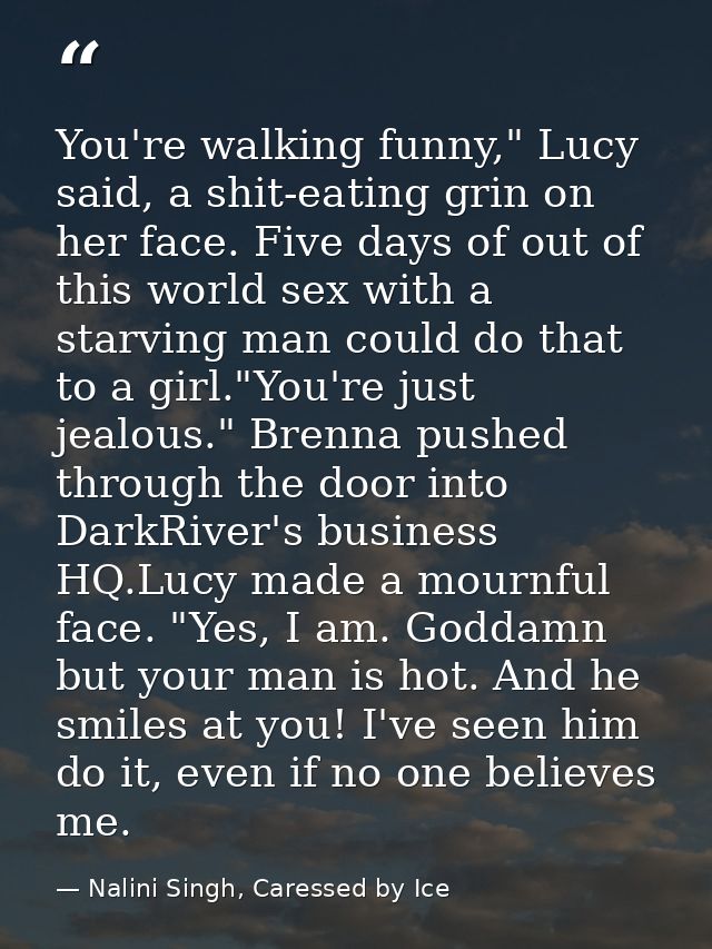 You're walking funny," Lucy said, a shit-eating grin on her face. Five days of out of this world sex with a starving man — Nalini Singh, Caressed by Ice