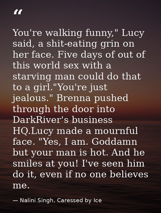 You're walking funny," Lucy said, a shit-eating grin on her face. Five days of out of this world sex with a starving man — Nalini Singh, Caressed by Ice