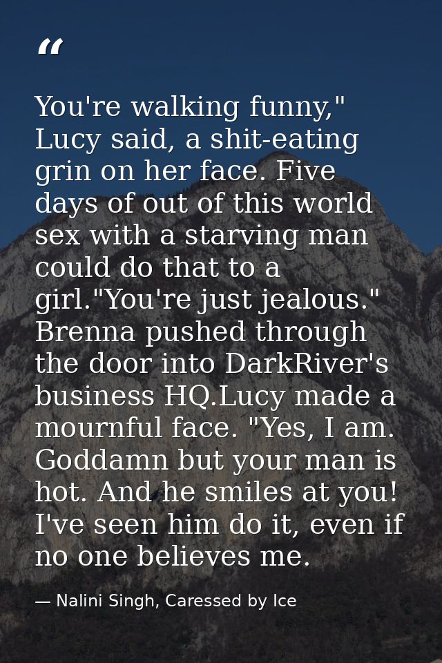 You're walking funny," Lucy said, a shit-eating grin on her face. Five days of out of this world sex with a starving man — Nalini Singh, Caressed by Ice