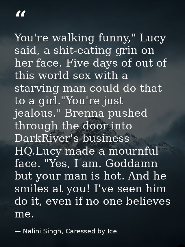 You're walking funny," Lucy said, a shit-eating grin on her face. Five days of out of this world sex with a starving man — Nalini Singh, Caressed by Ice
