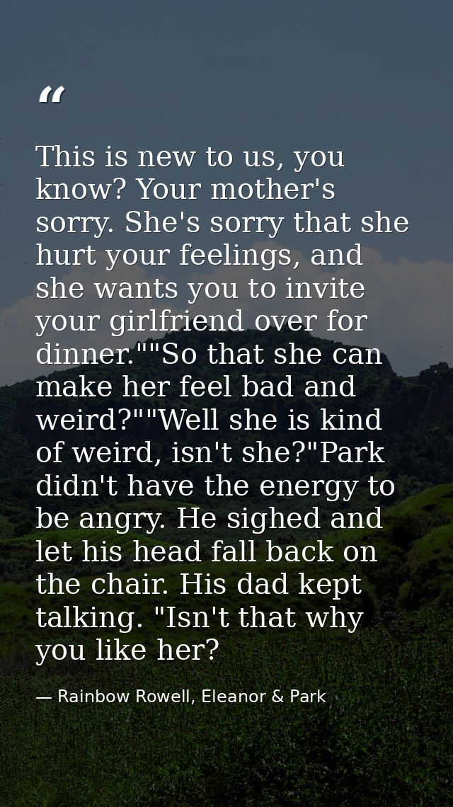 This is new to us, you know? Your mother's sorry. She's sorry that she hurt your feelings, and she wants you to invite y — Rainbow Rowell, Eleanor & Park