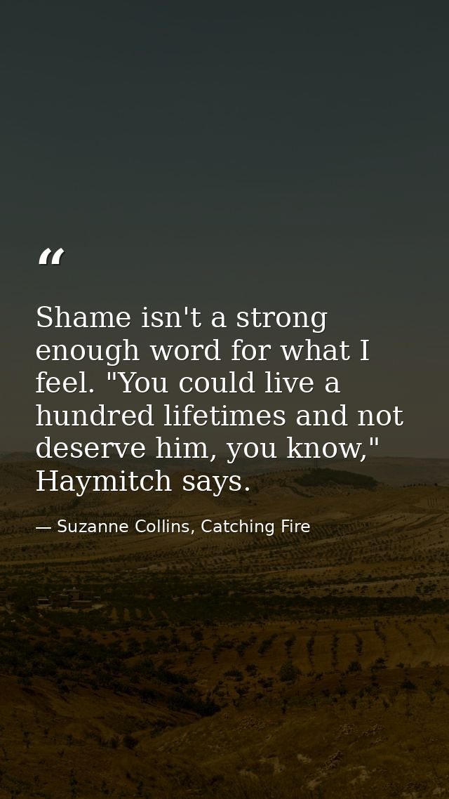 Shame isn't a strong enough word for what I feel. "You could live a hundred lifetimes and not deserve him, you know," Ha — Suzanne Collins, Catching Fire