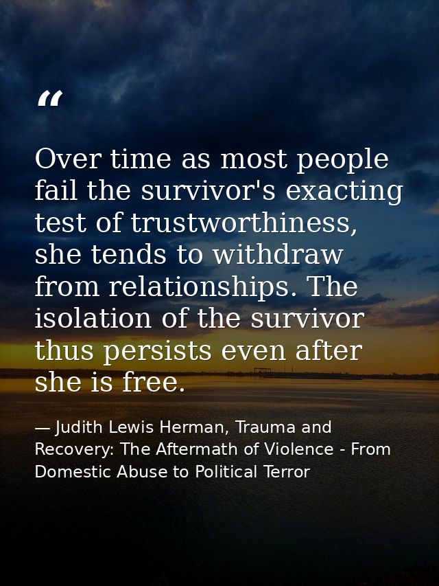 Over time as most people fail the survivor's exacting test of trustworthiness, she tends to withdraw from relationships. — Judith Lewis Herman, Trauma and Recovery: The Aftermath of Violence - From Domestic Abuse to Political Terror
