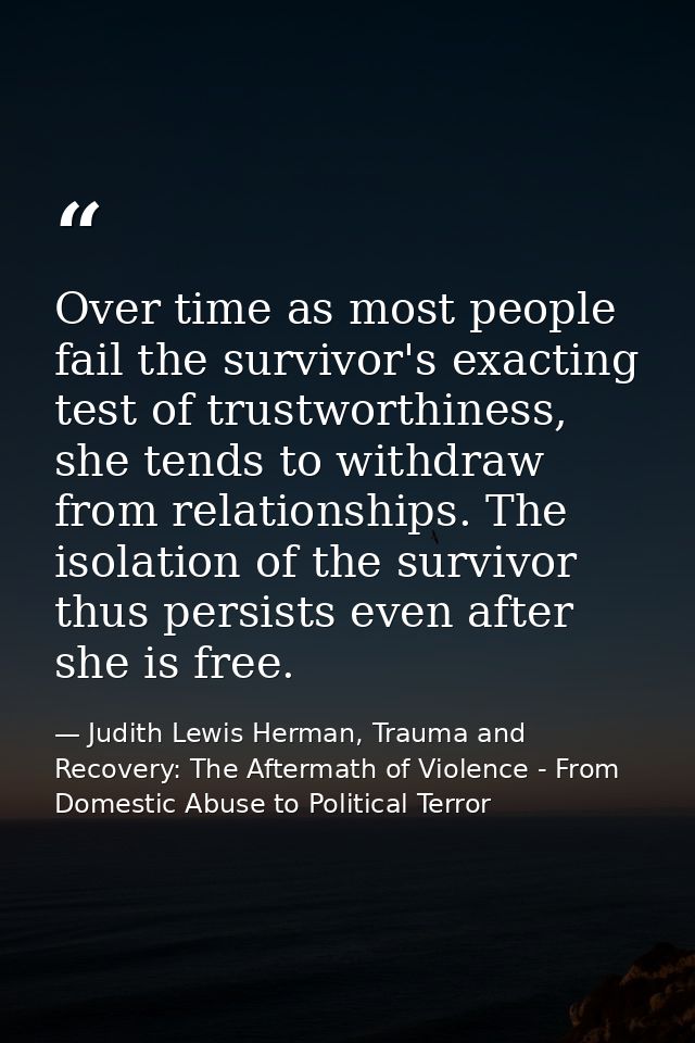 Over time as most people fail the survivor's exacting test of trustworthiness, she tends to withdraw from relationships. — Judith Lewis Herman, Trauma and Recovery: The Aftermath of Violence - From Domestic Abuse to Political Terror