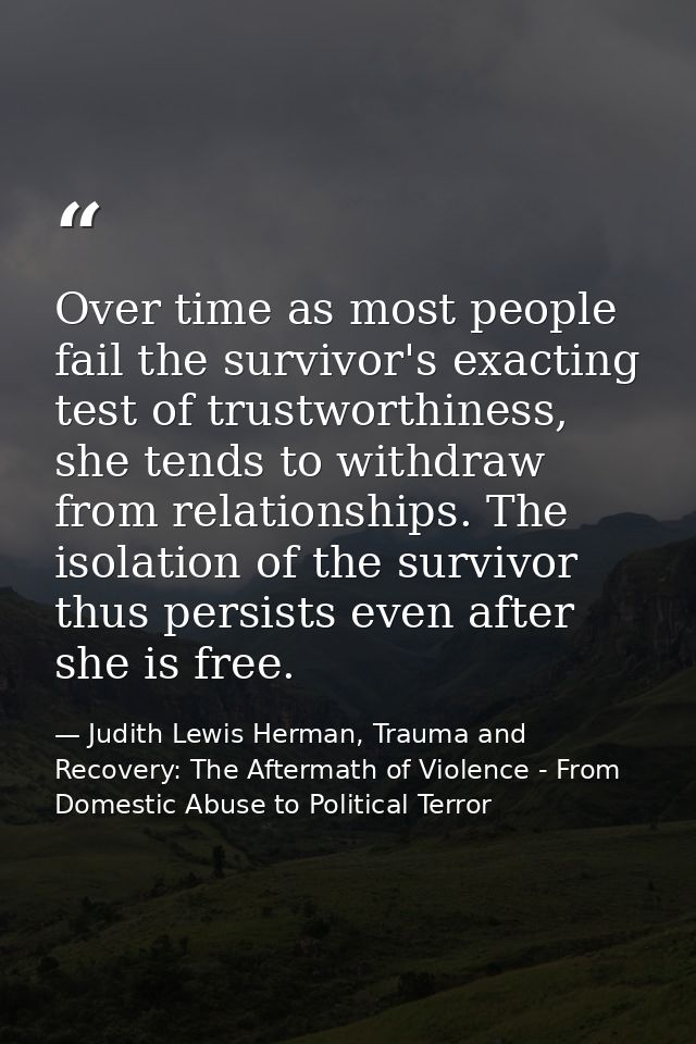 Over time as most people fail the survivor's exacting test of trustworthiness, she tends to withdraw from relationships. — Judith Lewis Herman, Trauma and Recovery: The Aftermath of Violence - From Domestic Abuse to Political Terror