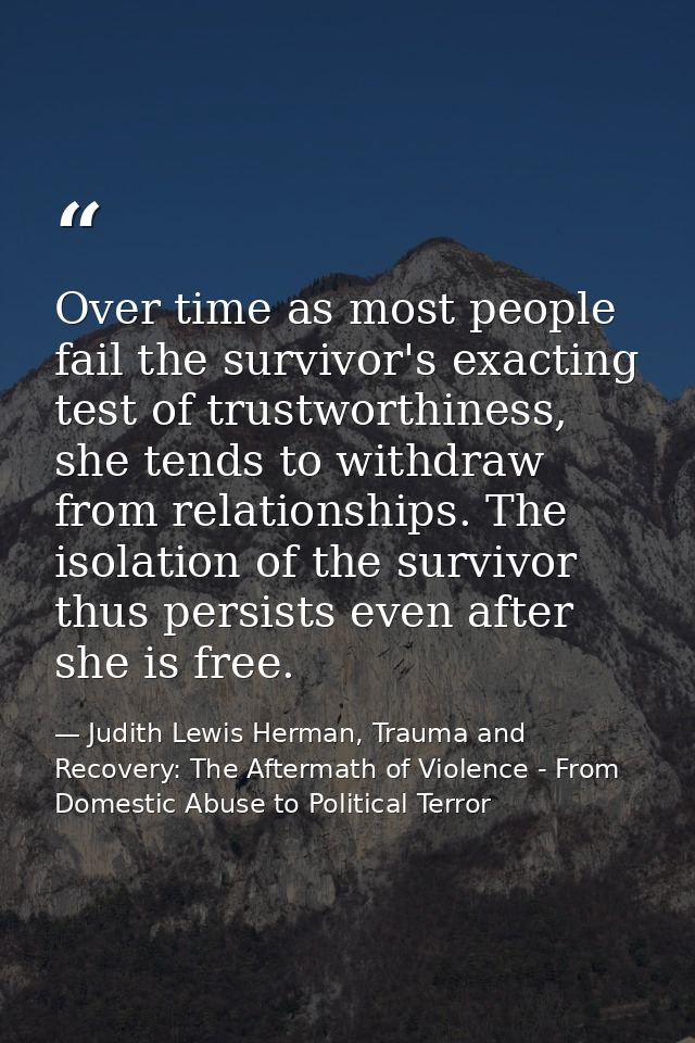 Over time as most people fail the survivor's exacting test of trustworthiness, she tends to withdraw from relationships. — Judith Lewis Herman, Trauma and Recovery: The Aftermath of Violence - From Domestic Abuse to Political Terror