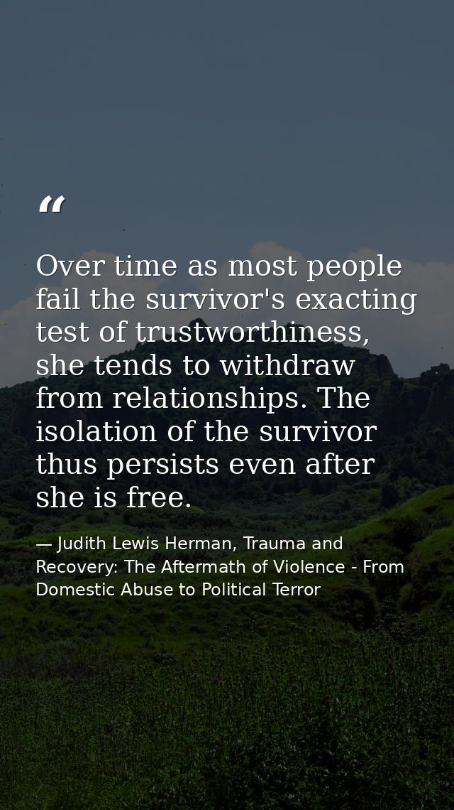 Over time as most people fail the survivor's exacting test of trustworthiness, she tends to withdraw from relationships. — Judith Lewis Herman, Trauma and Recovery: The Aftermath of Violence - From Domestic Abuse to Political Terror