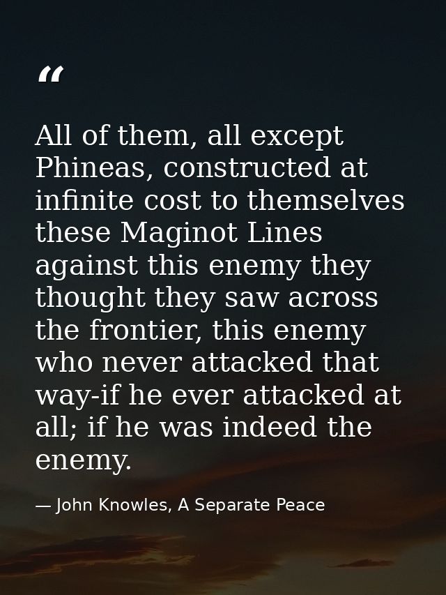 All of them, all except Phineas, constructed at infinite cost to themselves these Maginot Lines against this enemy they  — John Knowles, A Separate Peace