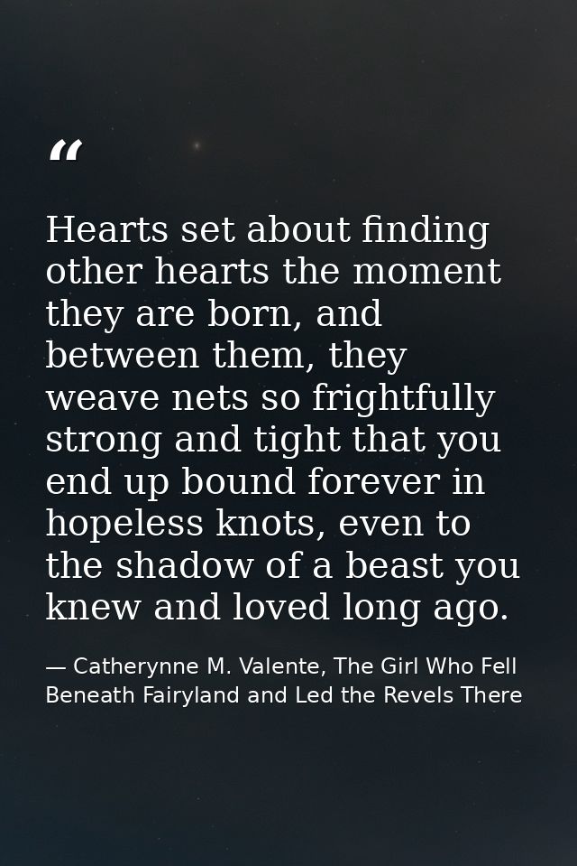 Hearts set about finding other hearts the moment they are born, and between them, they weave nets so frightfully strong  — Catherynne M. Valente, The Girl Who Fell Beneath Fairyland and Led the Revels There