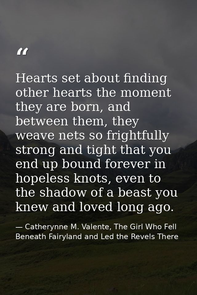 Hearts set about finding other hearts the moment they are born, and between them, they weave nets so frightfully strong  — Catherynne M. Valente, The Girl Who Fell Beneath Fairyland and Led the Revels There