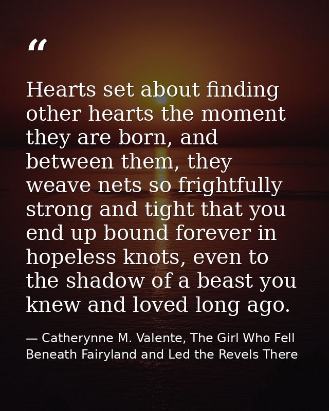 Hearts set about finding other hearts the moment they are born, and between them, they weave nets so frightfully strong  — Catherynne M. Valente, The Girl Who Fell Beneath Fairyland and Led the Revels There