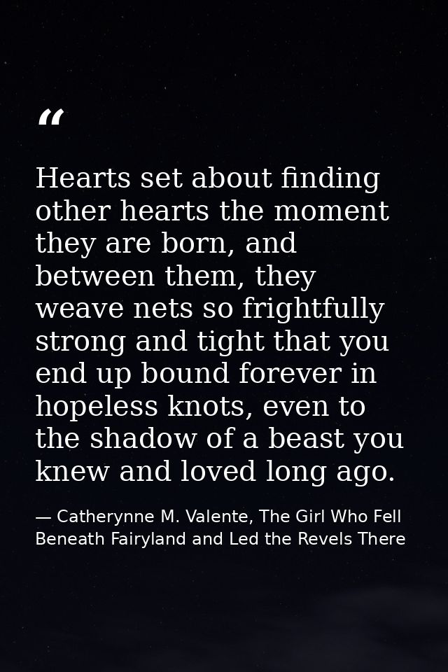 Hearts set about finding other hearts the moment they are born, and between them, they weave nets so frightfully strong  — Catherynne M. Valente, The Girl Who Fell Beneath Fairyland and Led the Revels There