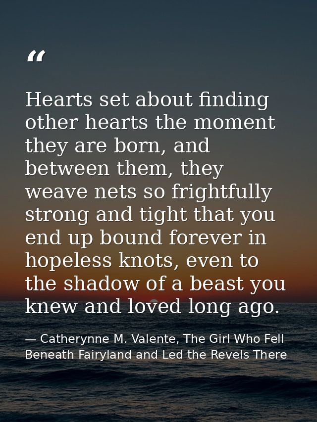 Hearts set about finding other hearts the moment they are born, and between them, they weave nets so frightfully strong  — Catherynne M. Valente, The Girl Who Fell Beneath Fairyland and Led the Revels There