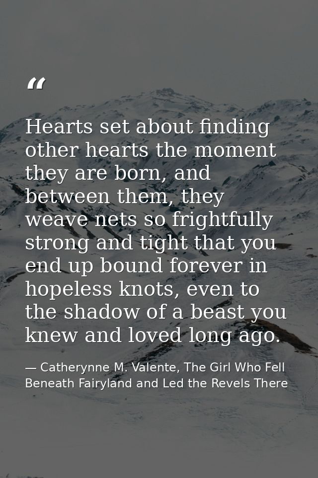 Hearts set about finding other hearts the moment they are born, and between them, they weave nets so frightfully strong  — Catherynne M. Valente, The Girl Who Fell Beneath Fairyland and Led the Revels There