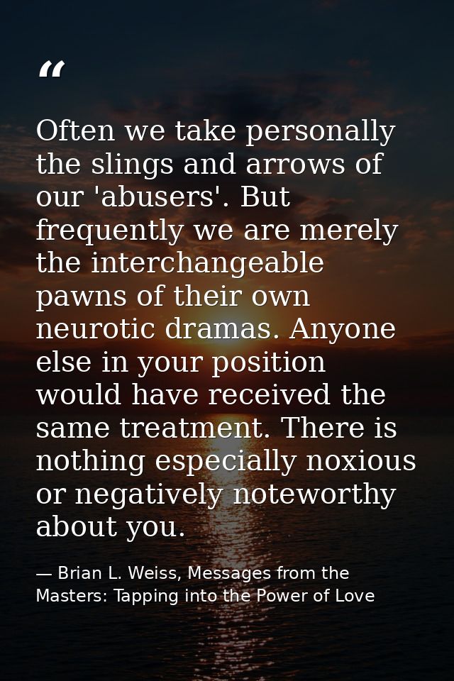 Often we take personally the slings and arrows of our 'abusers'. But frequently we are merely the interchangeable pawns  — Brian L. Weiss, Messages from the Masters: Tapping into the Power of Love