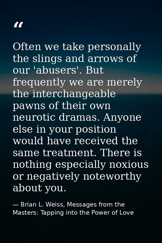 Often we take personally the slings and arrows of our 'abusers'. But frequently we are merely the interchangeable pawns  — Brian L. Weiss, Messages from the Masters: Tapping into the Power of Love