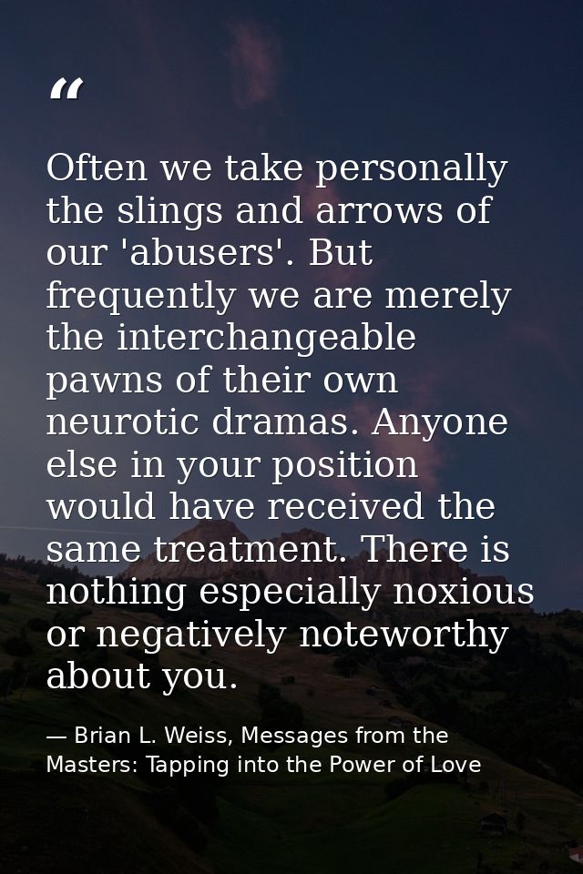 Often we take personally the slings and arrows of our 'abusers'. But frequently we are merely the interchangeable pawns  — Brian L. Weiss, Messages from the Masters: Tapping into the Power of Love