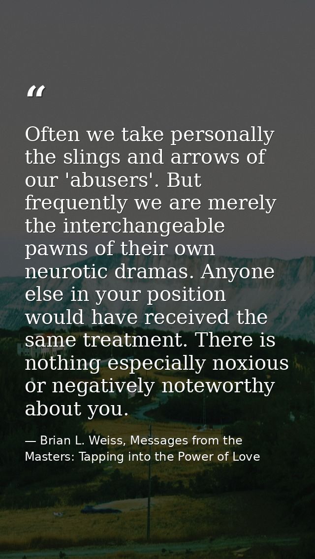 Often we take personally the slings and arrows of our 'abusers'. But frequently we are merely the interchangeable pawns  — Brian L. Weiss, Messages from the Masters: Tapping into the Power of Love