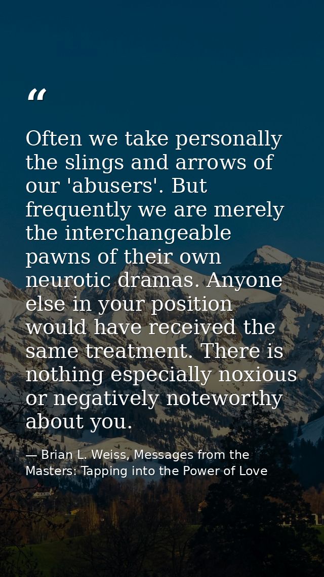 Often we take personally the slings and arrows of our 'abusers'. But frequently we are merely the interchangeable pawns  — Brian L. Weiss, Messages from the Masters: Tapping into the Power of Love