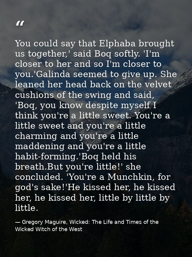 You could say that Elphaba brought us together,' said Boq softly. 'I'm closer to her and so I'm closer to you.'Galinda s — Gregory Maguire, Wicked: The Life and Times of the Wicked Witch of the West