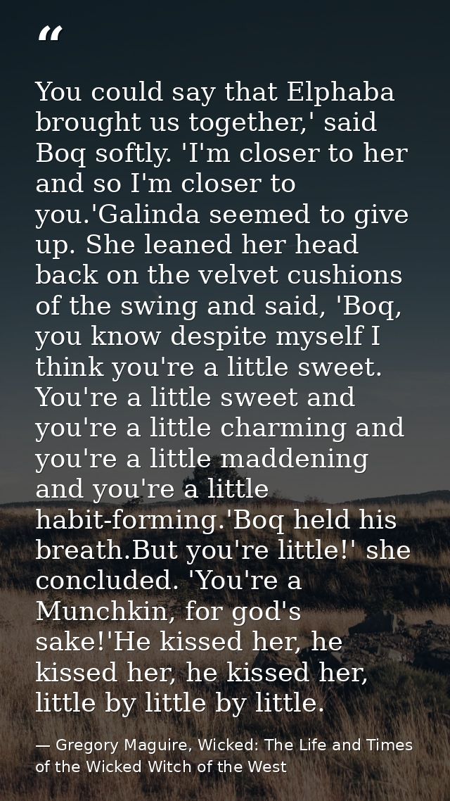 You could say that Elphaba brought us together,' said Boq softly. 'I'm closer to her and so I'm closer to you.'Galinda s — Gregory Maguire, Wicked: The Life and Times of the Wicked Witch of the West