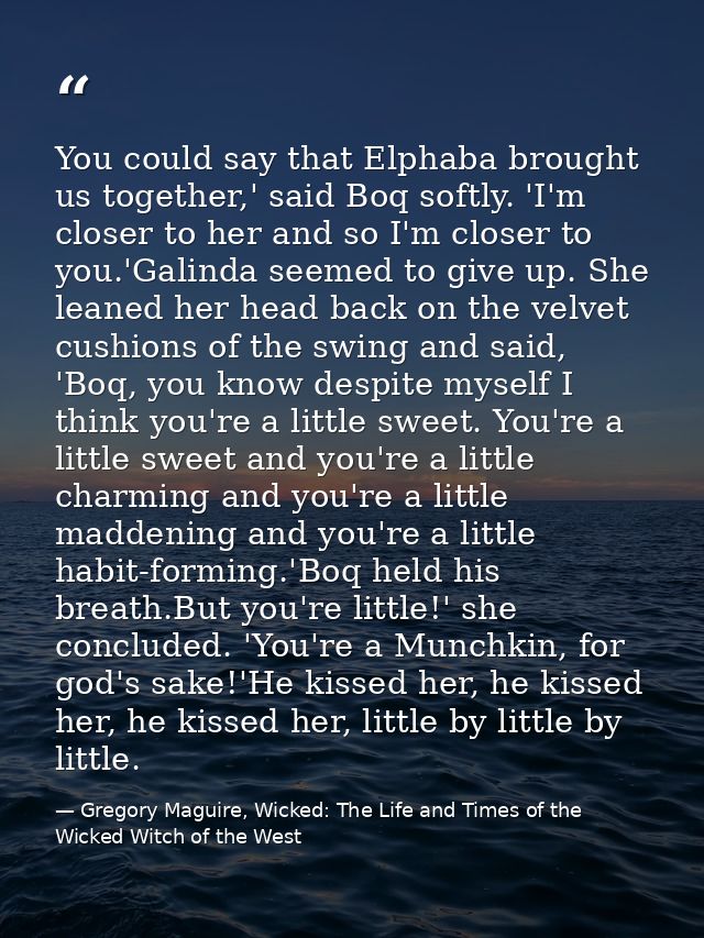 You could say that Elphaba brought us together,' said Boq softly. 'I'm closer to her and so I'm closer to you.'Galinda s — Gregory Maguire, Wicked: The Life and Times of the Wicked Witch of the West