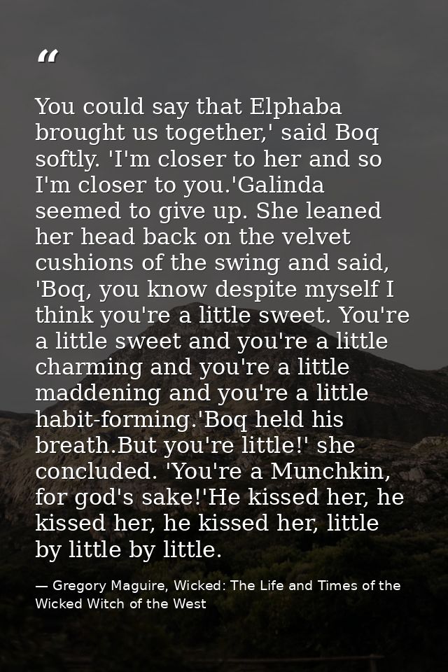You could say that Elphaba brought us together,' said Boq softly. 'I'm closer to her and so I'm closer to you.'Galinda s — Gregory Maguire, Wicked: The Life and Times of the Wicked Witch of the West