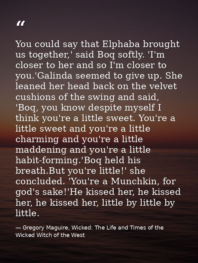 You could say that Elphaba brought us together,' said Boq softly. 'I'm closer to her and so I'm closer to you.'Galinda s — Gregory Maguire, Wicked: The Life and Times of the Wicked Witch of the West