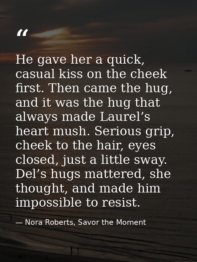 He gave her a quick, casual kiss on the cheek first. Then came the hug, and it was the hug that always made Laurel’s hea — Nora Roberts, Savor the Moment